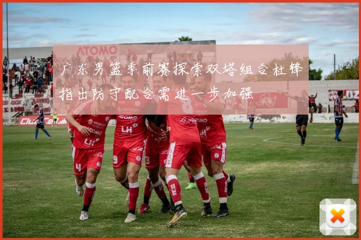 广东男篮季前赛探索双塔组合杜锋指出防守配合需进一步加强