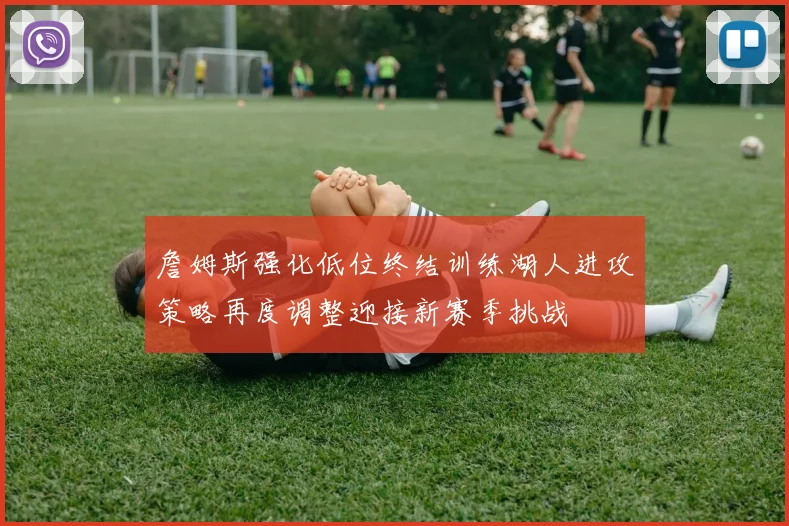 詹姆斯强化低位终结训练湖人进攻策略再度调整迎接新赛季挑战