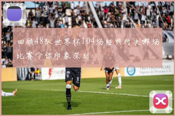 回顾48队世界杯104场经典对决哪场比赛令你印象深刻