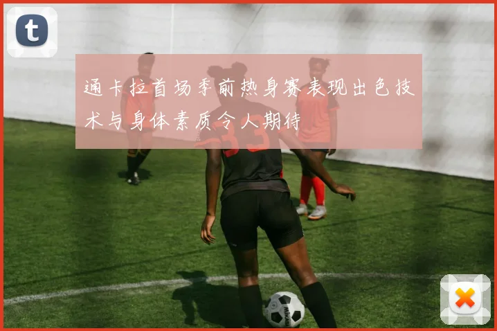 通卡拉首场季前热身赛表现出色技术与身体素质令人期待